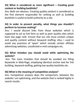 socialbubble.global 23
53) What is considered as more significant – Creating great
content or building backlinks?
Ans: Both are obvious. Creating quality content is considered as
the first element responsible for ranking as well as building
backlinks is useful to build authority to a site.
54) In order to prevent penalty, what things you shouldn’t
perform to increase ranking?
Ans: I would discard links from those websites which is
supposed to act as link farm as well as poor quality sites which
have low page rank. Ensure that our site must contain unique
and quality content without keyword stuffing. Also, I used to
avoid any practices of ‘spam’ which include certain affiliate
advertising websites, unsolicited e-mail campaigns etc.
55) What mistakes you should avoid while optimizing the
website?
Ans: The main mistakes that should be avoided are filling
keywords in Web-Page, employing identical anchor text for link
building, keyword stuffing, getting low quality backlinks etc.
56) What is the meaning of competitive analysis?
Ans: Competitive analysis does the comparison, between the
website I am optimizing, and the website that is ranked highly in
search results.
 