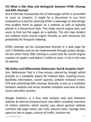 socialbubble.global 24
57) What is Site Map and distinguish between HTML sitemap
and XML sitemap?
Ans:A sitemap incorporates list of web-pages which is accessible
to users or crawlers. It might be a document in any form
employed as a tool for planning either a web page or web design
that enables them to appear on a website as well as typically
placed in a hierarchical style. This helps search engine bots and
users to find out the pages on a website. The site map renders
our website more search engine friendly as well enhances the
probability for frequent indexing.
HTML sitemap can be incorporated directly in a web page for
user’s flexibility and can be implemented through proper design.
On the other hand, XML sitemap is useful only for search engine
crawlers or spiders and doesn’t visible to users. It sits in the root
of website.
58) Define and Differentiate Webmaster Tool & Analytics Tool?
Ans: Webmaster Tool is a free service catered by Google which
provide us a complete report for indexed data, crawling errors,
backlinks information, search queries, website malware errors,
CTR and submitting XML sitemap. Basically, it acts as a mediator
between website and server provide complete overview of data,
issues and other queries.
Google Analytics is a free web analysis tool acts between
website & internet browser/users and offers complete overview
of visitors statistics which exactly says about general website
activities like page views, site visits, bounce rates, average time
spent on site or pages, sources of traffic, location etc.
 