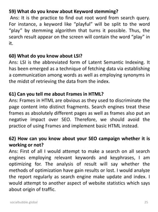 socialbubble.global 25
59) What do you know about Keyword stemming?
Ans: It is the practice to find out root word from search query.
For instance, a keyword like “playful” will be split to the word
“play” by stemming algorithm that turns it possible. Thus, the
search result appear on the screen will contain the word “play” in
it.
60) What do you know about LSI?
Ans: LSI is the abbreviated form of Latent Semantic Indexing. It
has been emerged as a technique of fetching data via establishing
a communication among words as well as employing synonyms in
the midst of retrieving the data from the index.
61) Can you tell me about Frames in HTML?
Ans: Frames in HTML are obvious as they used to discriminate the
page content into distinct fragments. Search engines treat these
frames as absolutely different pages as well as frames also put an
negative impact over SEO. Therefore, we should avoid the
practice of using Frames and implement basic HTML instead.
62) How can you know about your SEO campaign whether it is
working or not?
Ans: First of all I would attempt to make a search on all search
engines employing relevant keywords and keyphrases, I am
optimizing for. The analysis of result will say whether the
methods of optimization have gain results or lost. I would analyze
the report regularly as search engine make update and index. I
would attempt to another aspect of website statistics which says
about origin of traffic.
 