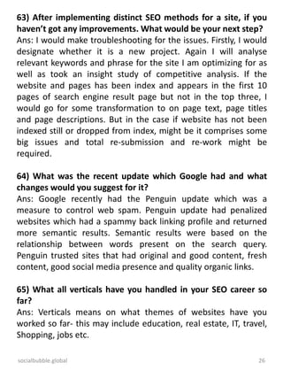 socialbubble.global 26
63) After implementing distinct SEO methods for a site, if you
haven’t got any improvements. What would be your next step?
Ans: I would make troubleshooting for the issues. Firstly, I would
designate whether it is a new project. Again I will analyse
relevant keywords and phrase for the site I am optimizing for as
well as took an insight study of competitive analysis. If the
website and pages has been index and appears in the first 10
pages of search engine result page but not in the top three, I
would go for some transformation to on page text, page titles
and page descriptions. But in the case if website has not been
indexed still or dropped from index, might be it comprises some
big issues and total re-submission and re-work might be
required.
64) What was the recent update which Google had and what
changes would you suggest for it?
Ans: Google recently had the Penguin update which was a
measure to control web spam. Penguin update had penalized
websites which had a spammy back linking profile and returned
more semantic results. Semantic results were based on the
relationship between words present on the search query.
Penguin trusted sites that had original and good content, fresh
content, good social media presence and quality organic links.
65) What all verticals have you handled in your SEO career so
far?
Ans: Verticals means on what themes of websites have you
worked so far- this may include education, real estate, IT, travel,
Shopping, jobs etc.
 