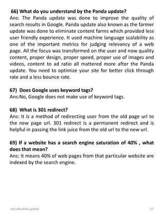 socialbubble.global 27
66) What do you understand by the Panda update?
Ans: The Panda update was done to improve the quality of
search results in Google. Panda update also known as the farmer
update was done to eliminate content farms which provided less
user friendly experience. It used machine language scalability as
one of the important metrics for judging relevancy of a web
page. All the focus was transformed on the user and now quality
content, proper design, proper speed, proper use of images and
videos, content to ad ratio all mattered more after the Panda
update. You need to optimize your site for better click through
rate and a less bounce rate.
67) Does Google uses keyword tags?
Ans:No, Google does not make use of keyword tags.
68) What is 301 redirect?
Ans: It is a method of redirecting user from the old page url to
the new page url. 301 redirect is a permanent redirect and is
helpful in passing the link juice from the old url to the new url.
69) If a website has a search engine saturation of 40% , what
does that mean?
Ans: It means 40% of web pages from that particular website are
indexed by the search engine.
 