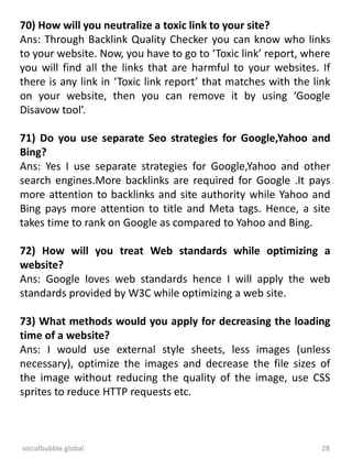 socialbubble.global 28
70) How will you neutralize a toxic link to your site?
Ans: Through Backlink Quality Checker you can know who links
to your website. Now, you have to go to ‘Toxic link’ report, where
you will find all the links that are harmful to your websites. If
there is any link in ‘Toxic link report’ that matches with the link
on your website, then you can remove it by using ‘Google
Disavow tool’.
71) Do you use separate Seo strategies for Google,Yahoo and
Bing?
Ans: Yes I use separate strategies for Google,Yahoo and other
search engines.More backlinks are required for Google .It pays
more attention to backlinks and site authority while Yahoo and
Bing pays more attention to title and Meta tags. Hence, a site
takes time to rank on Google as compared to Yahoo and Bing.
72) How will you treat Web standards while optimizing a
website?
Ans: Google loves web standards hence I will apply the web
standards provided by W3C while optimizing a web site.
73) What methods would you apply for decreasing the loading
time of a website?
Ans: I would use external style sheets, less images (unless
necessary), optimize the images and decrease the file sizes of
the image without reducing the quality of the image, use CSS
sprites to reduce HTTP requests etc.
 