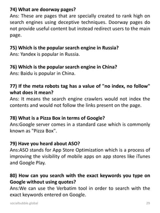 socialbubble.global 29
74) What are doorway pages?
Ans: These are pages that are specially created to rank high on
search engines using deceptive techniques. Doorway pages do
not provide useful content but instead redirect users to the main
page.
75) Which is the popular search engine in Russia?
Ans: Yandex is popular in Russia.
76) Which is the popular search engine in China?
Ans: Baidu is popular in China.
77) If the meta robots tag has a value of "no index, no follow"
what does it mean?
Ans: It means the search engine crawlers would not index the
contents and would not follow the links present on the page.
78) What is a Pizza Box in terms of Google?
Ans:Google server comes in a standard case which is commonly
known as "Pizza Box".
79) Have you heard about ASO?
Ans:ASO stands for App Store Optimization which is a process of
improving the visibility of mobile apps on app stores like iTunes
and Google Play.
80) How can you search with the exact keywords you type on
Google without using quotes?
Ans:We can use the Verbatim tool in order to search with the
exact keywords entered on Google.
 