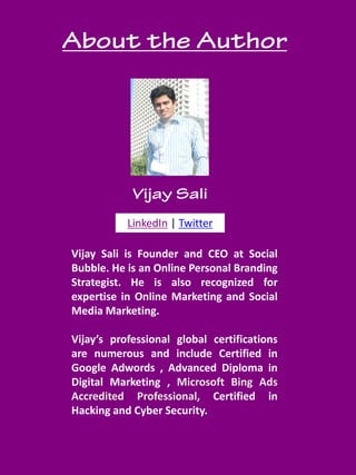 socialbubble.global 3
LinkedIn | Twitter
Vijay Sali is Founder and CEO at Social
Bubble. He is an Online Personal Branding
Strategist. He is also recognized for
expertise in Online Marketing and Social
Media Marketing.
Vijay’s professional global certifications
are numerous and include Certified in
Google Adwords , Advanced Diploma in
Digital Marketing , Microsoft Bing Ads
Accredited Professional, Certified in
Hacking and Cyber Security.
 