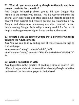socialbubble.global 30
81) What do you understand by Google Authorship and how
can you use it for Seo benefits?
Ans: Google Authorship allows you to link your Google Plus
Profile to the content you create. This is a way to enhance the
overall user experience and stop spamming. Results containing
content from original and reputed authors are valued highly by
Google and chances of spamming are also reduced. Hence,
implementing Google Authorship is really useful for Seo as it
helps a webpage to rank higher based on the author rank.
82) Is there a way we can tell Google that a particular webpage
contains the Adult content?
Ans: Yes, we can do it by adding one of these two meta tags to
that webpage
<meta name="rating" content="adult" /> OR
<meta name="rating" content="RTA-5042-1996-1400-1577-RTA"
/>
83) What is Pagination in SEO?
Ans: Pagination is the practice of dividing a piece of content into
different pages while at the same time allowing Google to better
understand the important pages to be indexed.
 