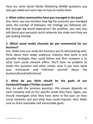socialbubble.global 39
Here are some Social Media Marketing (SMM) questions you
may get asked and some tips on how to tackle them.
1. What online communities have you managed in the past?
Ans: Here, you can mention how big the accounts you managed
were, the number of followers, the strategy you followed, etc.
Not enough big brand experience? No problem, you may also
talk about your personal social networks but make sure they are
job seeking friendly.
2. Which social media channels do you recommend for our
business?
Ans: Make sure you study the business you’re interviewing with,
think about their target audience, industry they work in and
possible strategies they could follow and then compare it to
what each social network offers. You’ll have no problem to
tackle this question and other similar ones if you have done
your homework and informed yourself about the
business/brand beforehand.
3. What do you think should be the goals of our
Facebook/Google+/Twitter account?
Ans: As with the previous question, this answer depends on
each company and on the specific needs they have. Again, you
should investigate what they have done in the past on their
social networks and also what they could improve. Hint: Make
sure to share reachable and measurable goals.
 
