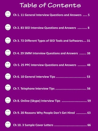 socialbubble.global 4
Ch 1. 11 General Interview Questions and Answers ..... 5
Ch 2. 83 SEO Interview Questions and Answers ........... 8
Ch 3. 72 Different Types of SEO Tools and Softwares.... 31
Ch 5. 25 PPC Interview Questions and Answers .......... 48
Ch 6. 10 General Interview Tips ................................... 53
Ch 7. Telephone Interview Tips .................................... 56
Ch 8. Online (Skype) Interview Tips ............................. 59
Ch 9. 20 Reasons Why People Don't Get Hired ............ 63
Ch 10. 3 Sample Cover Letters ...................................... 66
Ch 4. 29 SMM Interview Questions and Answers ........ 38
 