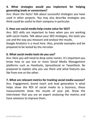 socialbubble.global 40
4. What strategies would you implement for helping
generating leads or conversions?
Ans: Share the facts! Talk about successful strategies you have
used in other projects. You may also describe strategies you
think could be useful to their company in particular.
5. How can social media help create value for SEO?
Ans: SEO skills are important to have when you are working
with social media. Talk about your SEO strategies, the tools you
use and the way you measure and analyse the results.
Google Analytics is a must here. Also, provide examples and be
prepared to be tested by the recruiter.
6. What social media tools do you use?
Ans: Here you will need to drop some names. It’s important you
know how to use one or more Social Media Management
platforms such as HootSuite, SproutSocial or TweetDeck. Be
prepared to explain why you use them and what features you
like from one or the other.
7. What are relevant metrics for tracking social media success?
Ans: Engagement, brand reach and lead generation is what
helps show the ROI of social media to a business, these
measurements show the results of your job. Show the
interviewer that you are an expert analysing the metrics and
have solutions to improve them.
 