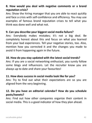 socialbubble.global 41
8. How would you deal with negative comments or a brand
reputation crisis?
Ans: Show the hiring manager that you are able to react quickly
and face a crisis with self-confidence and efficiency. You may use
examples of famous brand reputation crises to tell what you
think was done well and what not.
9. Can you describe your biggest social media failure?
Ans: Everybody makes mistakes; it’s not a big deal. Be
completely honest about this and focus on what you learned
from your bad experiences. Tell your negative stories, too. Also,
mention how you corrected it and the changes you made to
avoid it from happening again in the future.
10. How do you stay updated with the latest social trends?
Ans: If you are a social networking enthusiast, you surely follow
some blogs and influencers. Let the recruiter know you are
always up to date and share your favourites!
11. How does success in social media look like for you?
Ans: Try to find out what their expectations are so you are
aligned from the very beginning.
12. Do you have an editorial calendar? How do you schedule
posts/tweets?
Ans: Find out how other companies organize their content in
social media. This is a good indicator of how they plan ahead.
 