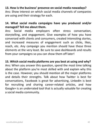 socialbubble.global 42
13. How is the business’ presence on social media nowadays?
Ans: Show interest on which social media channels of companies
are using and their strategy for each.
14. What social media campaigns have you produced and/or
managed? Tell me about them.
Ans: Social media employers often stress conversation,
storytelling, and engagement. Give examples of how you have
conversed with clients and consumers, created interesting stories,
and increased measures of engagement such as clicks, likes,
reach, etc. Any campaign you mention should have these three
elements at the very least. Be sure to save dashboards and results
from your campaigns so you can show them off later!
15. Which social media platforms are you best at using and why?
Ans: When you answer this question, spend the most time talking
about the platform you’re most skilled with and explain why this
is the case. However, you should mention all the major platforms
and details their strengths. Talk about how Twitter is best for
conversations, Facebook is great for advertising, LinkedIn is best
for recruiting and sharing career-related articles, and how
Google+ is an underrated tool that is actually valuable for creating
a social media community.
 