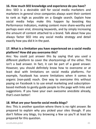 socialbubble.global 43
16. How much SEO knowledge and experience do you have?
Ans: SEO is a desirable skill for social media marketers and
marketers in general since companies always want their content
to rank as high as possible on a Google search. Explain how
social media helps make this happen by boosting Key
Performance Indicators, making content more share-worthy and
perhaps even viral, stressing keywords, and by simply increasing
the amount of content attached to a brand. Talk about how you
always factor SEO into any social media strategy and detail
exactly how you did it in the past.
17. What is a limitation you have experienced on a social media
platform? How did you overcome this?
Ans: You could just answer this by saying that you used a
different platform to cover the shortcomings of the other. This
isn’t a bad answer. In fact, it can be part of a good answer.
However, you should definitely know how to overcome or at
least deal with limitations on social media platforms. For
example, Facebook has severe limitations when it comes to
organic (non-paid) reach. One way to overcome this without
paying on Facebook is to use email marketing and subscription-
based methods to gently guide people to the page with links and
suggestions. If you have your own awesome anecdote already,
that’s even better!
18. What are your favorite social media blogs?
Ans: This is another question where there is no right answer. Be
prepared to explain why you picked your sites though. If you
don’t follow any blogs, try browsing a few so you’ll at least be
prepared for this question.
 