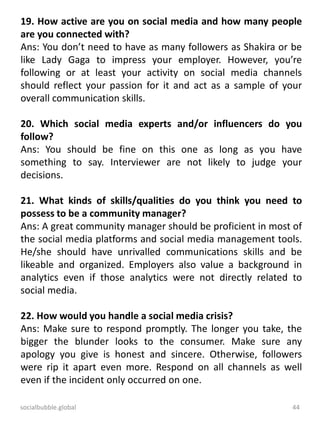 socialbubble.global 44
19. How active are you on social media and how many people
are you connected with?
Ans: You don’t need to have as many followers as Shakira or be
like Lady Gaga to impress your employer. However, you’re
following or at least your activity on social media channels
should reflect your passion for it and act as a sample of your
overall communication skills.
20. Which social media experts and/or influencers do you
follow?
Ans: You should be fine on this one as long as you have
something to say. Interviewer are not likely to judge your
decisions.
21. What kinds of skills/qualities do you think you need to
possess to be a community manager?
Ans: A great community manager should be proficient in most of
the social media platforms and social media management tools.
He/she should have unrivalled communications skills and be
likeable and organized. Employers also value a background in
analytics even if those analytics were not directly related to
social media.
22. How would you handle a social media crisis?
Ans: Make sure to respond promptly. The longer you take, the
bigger the blunder looks to the consumer. Make sure any
apology you give is honest and sincere. Otherwise, followers
were rip it apart even more. Respond on all channels as well
even if the incident only occurred on one.
 