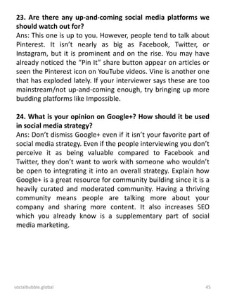 socialbubble.global 45
23. Are there any up-and-coming social media platforms we
should watch out for?
Ans: This one is up to you. However, people tend to talk about
Pinterest. It isn’t nearly as big as Facebook, Twitter, or
Instagram, but it is prominent and on the rise. You may have
already noticed the “Pin It” share button appear on articles or
seen the Pinterest icon on YouTube videos. Vine is another one
that has exploded lately. If your interviewer says these are too
mainstream/not up-and-coming enough, try bringing up more
budding platforms like Impossible.
24. What is your opinion on Google+? How should it be used
in social media strategy?
Ans: Don’t dismiss Google+ even if it isn’t your favorite part of
social media strategy. Even if the people interviewing you don’t
perceive it as being valuable compared to Facebook and
Twitter, they don’t want to work with someone who wouldn’t
be open to integrating it into an overall strategy. Explain how
Google+ is a great resource for community building since it is a
heavily curated and moderated community. Having a thriving
community means people are talking more about your
company and sharing more content. It also increases SEO
which you already know is a supplementary part of social
media marketing.
 