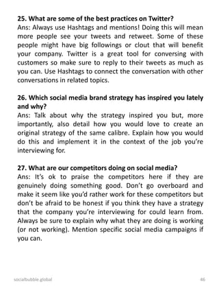 socialbubble.global 46
25. What are some of the best practices on Twitter?
Ans: Always use Hashtags and mentions! Doing this will mean
more people see your tweets and retweet. Some of these
people might have big followings or clout that will benefit
your company. Twitter is a great tool for conversing with
customers so make sure to reply to their tweets as much as
you can. Use Hashtags to connect the conversation with other
conversations in related topics.
26. Which social media brand strategy has inspired you lately
and why?
Ans: Talk about why the strategy inspired you but, more
importantly, also detail how you would love to create an
original strategy of the same calibre. Explain how you would
do this and implement it in the context of the job you’re
interviewing for.
27. What are our competitors doing on social media?
Ans: It’s ok to praise the competitors here if they are
genuinely doing something good. Don’t go overboard and
make it seem like you’d rather work for these competitors but
don’t be afraid to be honest if you think they have a strategy
that the company you’re interviewing for could learn from.
Always be sure to explain why what they are doing is working
(or not working). Mention specific social media campaigns if
you can.
 