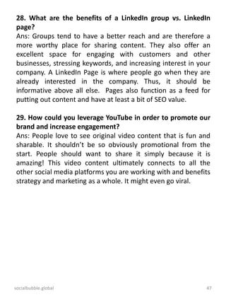 socialbubble.global 47
28. What are the benefits of a LinkedIn group vs. LinkedIn
page?
Ans: Groups tend to have a better reach and are therefore a
more worthy place for sharing content. They also offer an
excellent space for engaging with customers and other
businesses, stressing keywords, and increasing interest in your
company. A LinkedIn Page is where people go when they are
already interested in the company. Thus, it should be
informative above all else. Pages also function as a feed for
putting out content and have at least a bit of SEO value.
29. How could you leverage YouTube in order to promote our
brand and increase engagement?
Ans: People love to see original video content that is fun and
sharable. It shouldn’t be so obviously promotional from the
start. People should want to share it simply because it is
amazing! This video content ultimately connects to all the
other social media platforms you are working with and benefits
strategy and marketing as a whole. It might even go viral.
 