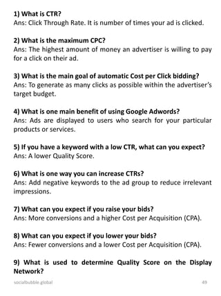 socialbubble.global 49
1) What is CTR?
Ans: Click Through Rate. It is number of times your ad is clicked.
2) What is the maximum CPC?
Ans: The highest amount of money an advertiser is willing to pay
for a click on their ad.
3) What is the main goal of automatic Cost per Click bidding?
Ans: To generate as many clicks as possible within the advertiser’s
target budget.
4) What is one main benefit of using Google Adwords?
Ans: Ads are displayed to users who search for your particular
products or services.
5) If you have a keyword with a low CTR, what can you expect?
Ans: A lower Quality Score.
6) What is one way you can increase CTRs?
Ans: Add negative keywords to the ad group to reduce irrelevant
impressions.
7) What can you expect if you raise your bids?
Ans: More conversions and a higher Cost per Acquisition (CPA).
8) What can you expect if you lower your bids?
Ans: Fewer conversions and a lower Cost per Acquisition (CPA).
9) What is used to determine Quality Score on the Display
Network?
 