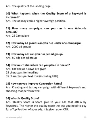 socialbubble.global 50
Ans: The quality of the landing page.
10) What happens when the Quality Score of a keyword is
increased?
Ans: The ad may earn a higher average position.
11) How many campaigns can you run in one Adwords
account?
Ans: 25 Campaigns
12) How many ad groups can you run under one campaign?
Ans: 2000 ad groups
13) How many ads can you run per ad group?
Ans: 50 ads per ad group
14) How much characters can you place in one ad?
Ans: For one ad 4 rows are given
25 characters for headline
35 characters per text row (including URL)
15) How can you Improve Conversion Rates?
Ans: Creating and testing campaign with different keywords and
choosing that perform well.
16) What is Quality Score?
Ans: Quality Score is Score give to your ads that attain by
keywords. The Higher the quality score the less you need to pay
for a Top Position of your ads. It is given upon CTR.
 