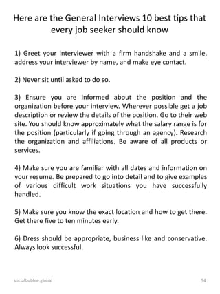 socialbubble.global 54
Here are the General Interviews 10 best tips that
every job seeker should know
1) Greet your interviewer with a firm handshake and a smile,
address your interviewer by name, and make eye contact.
2) Never sit until asked to do so.
3) Ensure you are informed about the position and the
organization before your interview. Wherever possible get a job
description or review the details of the position. Go to their web
site. You should know approximately what the salary range is for
the position (particularly if going through an agency). Research
the organization and affiliations. Be aware of all products or
services.
4) Make sure you are familiar with all dates and information on
your resume. Be prepared to go into detail and to give examples
of various difficult work situations you have successfully
handled.
5) Make sure you know the exact location and how to get there.
Get there five to ten minutes early.
6) Dress should be appropriate, business like and conservative.
Always look successful.
 