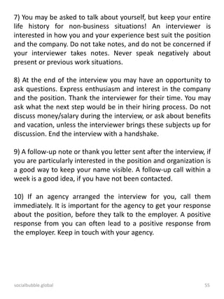 socialbubble.global 55
7) You may be asked to talk about yourself, but keep your entire
life history for non-business situations! An interviewer is
interested in how you and your experience best suit the position
and the company. Do not take notes, and do not be concerned if
your interviewer takes notes. Never speak negatively about
present or previous work situations.
8) At the end of the interview you may have an opportunity to
ask questions. Express enthusiasm and interest in the company
and the position. Thank the interviewer for their time. You may
ask what the next step would be in their hiring process. Do not
discuss money/salary during the interview, or ask about benefits
and vacation, unless the interviewer brings these subjects up for
discussion. End the interview with a handshake.
9) A follow-up note or thank you letter sent after the interview, if
you are particularly interested in the position and organization is
a good way to keep your name visible. A follow-up call within a
week is a good idea, if you have not been contacted.
10) If an agency arranged the interview for you, call them
immediately. It is important for the agency to get your response
about the position, before they talk to the employer. A positive
response from you can often lead to a positive response from
the employer. Keep in touch with your agency.
 