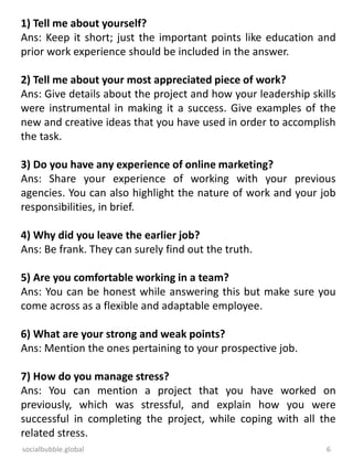 socialbubble.global 6
1) Tell me about yourself?
Ans: Keep it short; just the important points like education and
prior work experience should be included in the answer.
2) Tell me about your most appreciated piece of work?
Ans: Give details about the project and how your leadership skills
were instrumental in making it a success. Give examples of the
new and creative ideas that you have used in order to accomplish
the task.
3) Do you have any experience of online marketing?
Ans: Share your experience of working with your previous
agencies. You can also highlight the nature of work and your job
responsibilities, in brief.
4) Why did you leave the earlier job?
Ans: Be frank. They can surely find out the truth.
5) Are you comfortable working in a team?
Ans: You can be honest while answering this but make sure you
come across as a flexible and adaptable employee.
6) What are your strong and weak points?
Ans: Mention the ones pertaining to your prospective job.
7) How do you manage stress?
Ans: You can mention a project that you have worked on
previously, which was stressful, and explain how you were
successful in completing the project, while coping with all the
related stress.
 