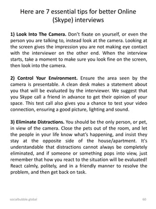socialbubble.global 60
Here are 7 essential tips for better Online
(Skype) interviews
1) Look Into The Camera. Don’t fixate on yourself, or even the
person you are talking to, instead look at the camera. Looking at
the screen gives the impression you are not making eye contact
with the interviewer on the other end. When the interview
starts, take a moment to make sure you look fine on the screen,
then look into the camera.
2) Control Your Environment. Ensure the area seen by the
camera is presentable. A clean desk makes a statement about
you that will be evaluated by the interviewer. We suggest that
you Skype call a friend in advance to get their opinion of your
space. This test call also gives you a chance to test your video
connection, ensuring a good picture, lighting and sound.
3) Eliminate Distractions. You should be the only person, or pet,
in view of the camera. Close the pets out of the room, and let
the people in your life know what’s happening, and insist they
stay at the opposite side of the house/apartment. It's
understandable that distractions cannot always be completely
eliminated, and if someone or something pops into view, just
remember that how you react to the situation will be evaluated!
React calmly, politely, and in a friendly manner to resolve the
problem, and then get back on task.
 