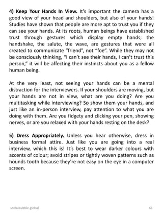 socialbubble.global 61
4) Keep Your Hands In View. It’s important the camera has a
good view of your head and shoulders, but also of your hands!
Studies have shown that people are more apt to trust you if they
can see your hands. At its roots, human beings have established
trust through gestures which display empty hands; the
handshake, the salute, the wave, are gestures that were all
created to communicate “friend”, not “foe”. While they may not
be consciously thinking, “I can’t see their hands, I can’t trust this
person,” it will be affecting their instincts about you as a fellow
human being.
At the very least, not seeing your hands can be a mental
distraction for the interviewers. If your shoulders are moving, but
your hands are not in view, what are you doing? Are you
multitasking while interviewing? So show them your hands, and
just like an in-person interview, pay attention to what you are
doing with them. Are you fidgety and clicking your pen, showing
nerves, or are you relaxed with your hands resting on the desk?
5) Dress Appropriately. Unless you hear otherwise, dress in
business formal attire. Just like you are going into a real
interview, which this is! It’s best to wear darker colours with
accents of colour; avoid stripes or tightly woven patterns such as
hounds tooth because they’re not easy on the eye in a computer
screen.
 
