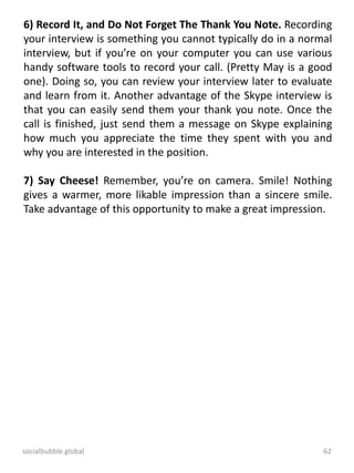 socialbubble.global 62
6) Record It, and Do Not Forget The Thank You Note. Recording
your interview is something you cannot typically do in a normal
interview, but if you’re on your computer you can use various
handy software tools to record your call. (Pretty May is a good
one). Doing so, you can review your interview later to evaluate
and learn from it. Another advantage of the Skype interview is
that you can easily send them your thank you note. Once the
call is finished, just send them a message on Skype explaining
how much you appreciate the time they spent with you and
why you are interested in the position.
7) Say Cheese! Remember, you’re on camera. Smile! Nothing
gives a warmer, more likable impression than a sincere smile.
Take advantage of this opportunity to make a great impression.
 