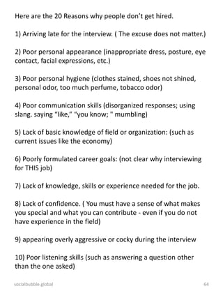 socialbubble.global 64
Here are the 20 Reasons why people don’t get hired.
1) Arriving late for the interview. ( The excuse does not matter.)
2) Poor personal appearance (inappropriate dress, posture, eye
contact, facial expressions, etc.)
3) Poor personal hygiene (clothes stained, shoes not shined,
personal odor, too much perfume, tobacco odor)
4) Poor communication skills (disorganized responses; using
slang. saying “like,” “you know; " mumbling)
5) Lack of basic knowledge of field or organization: (such as
current issues like the economy)
6) Poorly formulated career goals: (not clear why interviewing
for THIS job)
7) Lack of knowledge, skills or experience needed for the job.
8) Lack of confidence. ( You must have a sense of what makes
you special and what you can contribute - even if you do not
have experience in the field)
9) appearing overly aggressive or cocky during the interview
10) Poor listening skills (such as answering a question other
than the one asked)
 