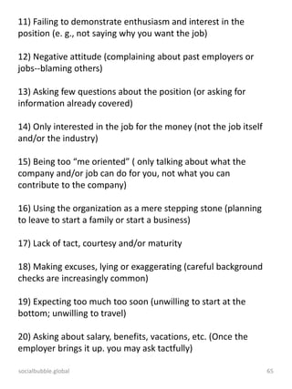 socialbubble.global 65
11) Failing to demonstrate enthusiasm and interest in the
position (e. g., not saying why you want the job)
12) Negative attitude (complaining about past employers or
jobs--blaming others)
13) Asking few questions about the position (or asking for
information already covered)
14) Only interested in the job for the money (not the job itself
and/or the industry)
15) Being too “me oriented” ( only talking about what the
company and/or job can do for you, not what you can
contribute to the company)
16) Using the organization as a mere stepping stone (planning
to leave to start a family or start a business)
17) Lack of tact, courtesy and/or maturity
18) Making excuses, lying or exaggerating (careful background
checks are increasingly common)
19) Expecting too much too soon (unwilling to start at the
bottom; unwilling to travel)
20) Asking about salary, benefits, vacations, etc. (Once the
employer brings it up. you may ask tactfully)
 