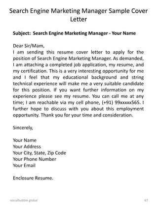 socialbubble.global 67
Search Engine Marketing Manager Sample Cover
Letter
Subject: Search Engine Marketing Manager - Your Name
Dear Sir/Mam,
I am sending this resume cover letter to apply for the
position of Search Engine Marketing Manager. As demanded,
I am attaching a completed job application, my resume, and
my certification. This is a very interesting opportunity for me
and I feel that my educational background and string
technical experience will make me a very suitable candidate
for this position. If you want further information on my
experience please see my resume. You can call me at any
time; I am reachable via my cell phone, (+91) 99xxxxx565. I
further hope to discuss with you about this employment
opportunity. Thank you for your time and consideration.
Sincerely,
Your Name
Your Address
Your City, State, Zip Code
Your Phone Number
Your Email
Enclosure Resume.
 
