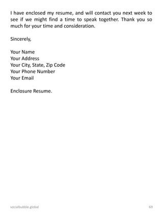 socialbubble.global 69
I have enclosed my resume, and will contact you next week to
see if we might find a time to speak together. Thank you so
much for your time and consideration.
Sincerely,
Your Name
Your Address
Your City, State, Zip Code
Your Phone Number
Your Email
Enclosure Resume.
 