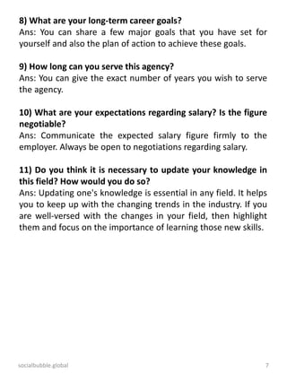 socialbubble.global 7
8) What are your long-term career goals?
Ans: You can share a few major goals that you have set for
yourself and also the plan of action to achieve these goals.
9) How long can you serve this agency?
Ans: You can give the exact number of years you wish to serve
the agency.
10) What are your expectations regarding salary? Is the figure
negotiable?
Ans: Communicate the expected salary figure firmly to the
employer. Always be open to negotiations regarding salary.
11) Do you think it is necessary to update your knowledge in
this field? How would you do so?
Ans: Updating one's knowledge is essential in any field. It helps
you to keep up with the changing trends in the industry. If you
are well-versed with the changes in your field, then highlight
them and focus on the importance of learning those new skills.
 