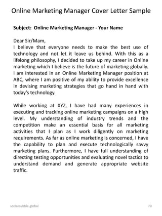 socialbubble.global 70
Online Marketing Manager Cover Letter Sample
Subject: Online Marketing Manager - Your Name
Dear Sir/Mam,
I believe that everyone needs to make the best use of
technology and not let it leave us behind. With this as a
lifelong philosophy, I decided to take up my career in Online
marketing which I believe is the future of marketing globally.
I am interested in an Online Marketing Manager position at
ABC, where I am positive of my ability to provide excellence
in devising marketing strategies that go hand in hand with
today’s technology.
While working at XYZ, I have had many experiences in
executing and tracking online marketing campaigns on a high
level. My understanding of industry trends and the
competition make an essential basis for all marketing
activities that I plan as I work diligently on marketing
requirements. As far as online marketing is concerned, I have
the capability to plan and execute technologically savvy
marketing plans. Furthermore, I have full understanding of
directing testing opportunities and evaluating novel tactics to
understand demand and generate appropriate website
traffic.
 
