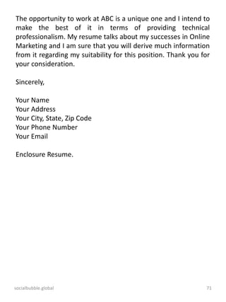 socialbubble.global 71
The opportunity to work at ABC is a unique one and I intend to
make the best of it in terms of providing technical
professionalism. My resume talks about my successes in Online
Marketing and I am sure that you will derive much information
from it regarding my suitability for this position. Thank you for
your consideration.
Sincerely,
Your Name
Your Address
Your City, State, Zip Code
Your Phone Number
Your Email
Enclosure Resume.
 