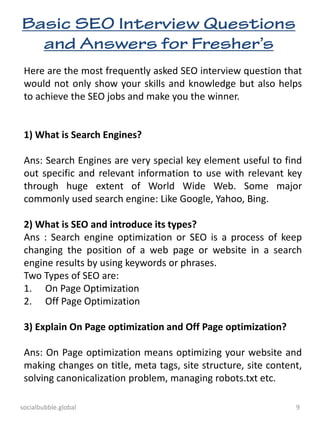 socialbubble.global 9
Here are the most frequently asked SEO interview question that
would not only show your skills and knowledge but also helps
to achieve the SEO jobs and make you the winner.
1) What is Search Engines?
Ans: Search Engines are very special key element useful to find
out specific and relevant information to use with relevant key
through huge extent of World Wide Web. Some major
commonly used search engine: Like Google, Yahoo, Bing.
2) What is SEO and introduce its types?
Ans : Search engine optimization or SEO is a process of keep
changing the position of a web page or website in a search
engine results by using keywords or phrases.
Two Types of SEO are:
1. On Page Optimization
2. Off Page Optimization
3) Explain On Page optimization and Off Page optimization?
Ans: On Page optimization means optimizing your website and
making changes on title, meta tags, site structure, site content,
solving canonicalization problem, managing robots.txt etc.
 