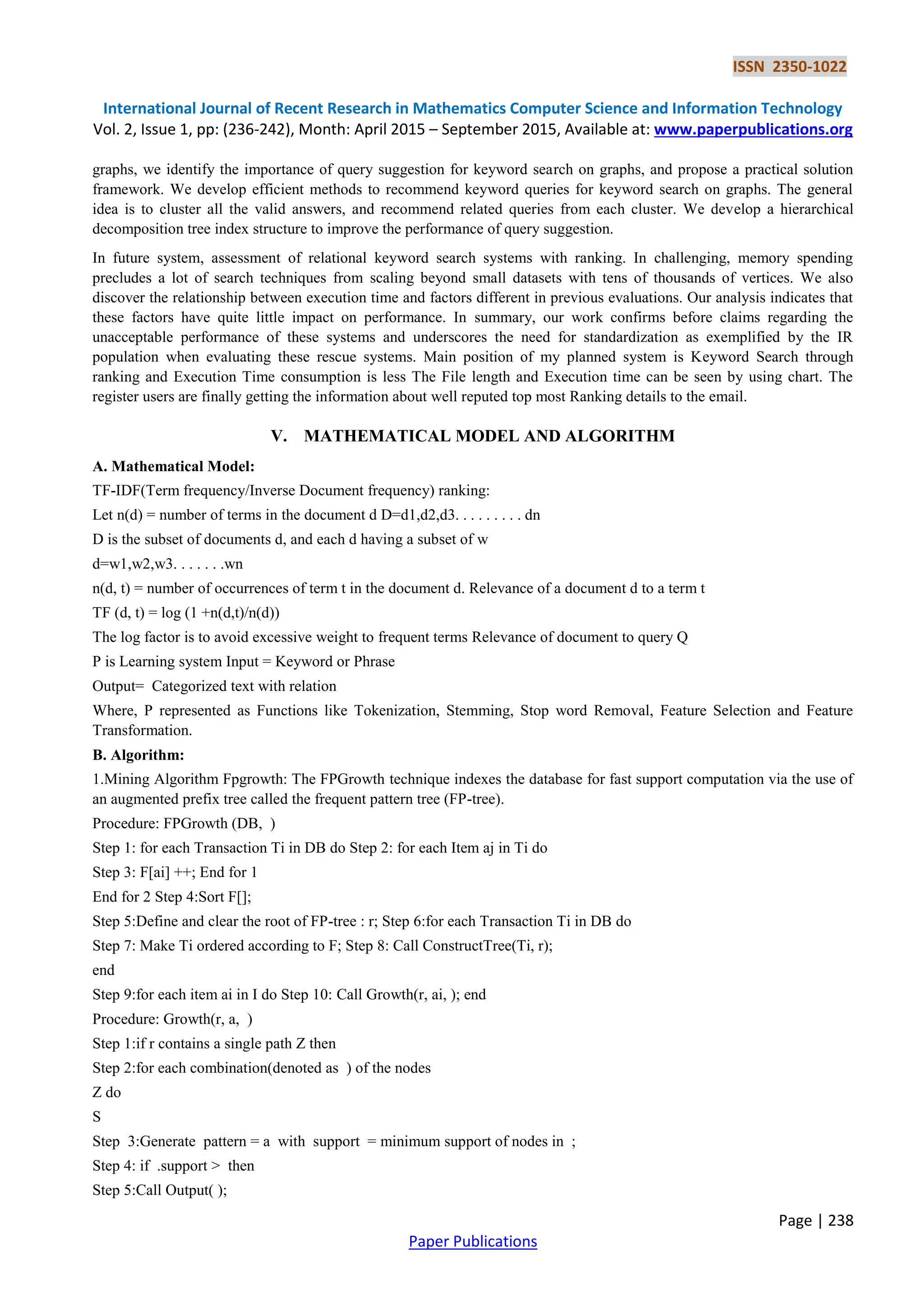 ISSN 2350-1022
International Journal of Recent Research in Mathematics Computer Science and Information Technology
Vol. 2, Issue 1, pp: (236-242), Month: April 2015 – September 2015, Available at: www.paperpublications.org
Page | 238
Paper Publications
graphs, we identify the importance of query suggestion for keyword search on graphs, and propose a practical solution
framework. We develop efficient methods to recommend keyword queries for keyword search on graphs. The general
idea is to cluster all the valid answers, and recommend related queries from each cluster. We develop a hierarchical
decomposition tree index structure to improve the performance of query suggestion.
In future system, assessment of relational keyword search systems with ranking. In challenging, memory spending
precludes a lot of search techniques from scaling beyond small datasets with tens of thousands of vertices. We also
discover the relationship between execution time and factors different in previous evaluations. Our analysis indicates that
these factors have quite little impact on performance. In summary, our work confirms before claims regarding the
unacceptable performance of these systems and underscores the need for standardization as exemplified by the IR
population when evaluating these rescue systems. Main position of my planned system is Keyword Search through
ranking and Execution Time consumption is less The File length and Execution time can be seen by using chart. The
register users are finally getting the information about well reputed top most Ranking details to the email.
V. MATHEMATICAL MODEL AND ALGORITHM
A. Mathematical Model:
TF-IDF(Term frequency/Inverse Document frequency) ranking:
Let n(d) = number of terms in the document d D=d1,d2,d3. . . . . . . . . dn
D is the subset of documents d, and each d having a subset of w
d=w1,w2,w3. . . . . . .wn
n(d, t) = number of occurrences of term t in the document d. Relevance of a document d to a term t
TF (d, t) = log (1 +n(d,t)/n(d))
The log factor is to avoid excessive weight to frequent terms Relevance of document to query Q
P is Learning system Input = Keyword or Phrase
Output= Categorized text with relation
Where, P represented as Functions like Tokenization, Stemming, Stop word Removal, Feature Selection and Feature
Transformation.
B. Algorithm:
1.Mining Algorithm Fpgrowth: The FPGrowth technique indexes the database for fast support computation via the use of
an augmented prefix tree called the frequent pattern tree (FP-tree).
Procedure: FPGrowth (DB, )
Step 1: for each Transaction Ti in DB do Step 2: for each Item aj in Ti do
Step 3: F[ai] ++; End for 1
End for 2 Step 4:Sort F[];
Step 5:Define and clear the root of FP-tree : r; Step 6:for each Transaction Ti in DB do
Step 7: Make Ti ordered according to F; Step 8: Call ConstructTree(Ti, r);
end
Step 9:for each item ai in I do Step 10: Call Growth(r, ai, ); end
Procedure: Growth(r, a, )
Step 1:if r contains a single path Z then
Step 2:for each combination(denoted as ) of the nodes
Z do
S
Step 3:Generate pattern = a with support = minimum support of nodes in ;
Step 4: if .support > then
Step 5:Call Output( );
 