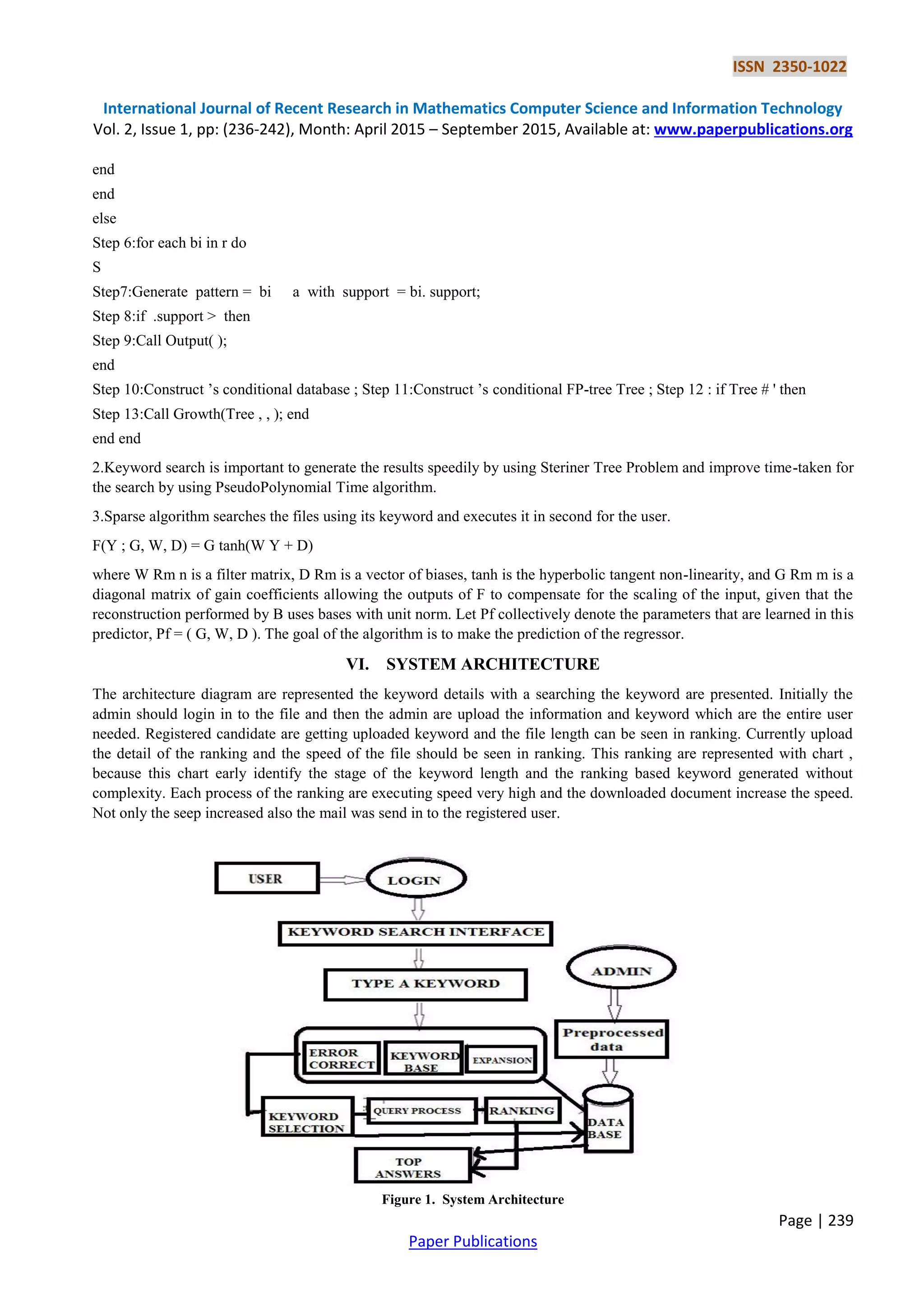 ISSN 2350-1022
International Journal of Recent Research in Mathematics Computer Science and Information Technology
Vol. 2, Issue 1, pp: (236-242), Month: April 2015 – September 2015, Available at: www.paperpublications.org
Page | 239
Paper Publications
end
end
else
Step 6:for each bi in r do
S
Step7:Generate pattern = bi a with support = bi. support;
Step 8:if .support > then
Step 9:Call Output( );
end
Step 10:Construct ’s conditional database ; Step 11:Construct ’s conditional FP-tree Tree ; Step 12 : if Tree # ' then
Step 13:Call Growth(Tree , , ); end
end end
2.Keyword search is important to generate the results speedily by using Steriner Tree Problem and improve time-taken for
the search by using PseudoPolynomial Time algorithm.
3.Sparse algorithm searches the files using its keyword and executes it in second for the user.
F(Y ; G, W, D) = G tanh(W Y + D)
where W Rm n is a filter matrix, D Rm is a vector of biases, tanh is the hyperbolic tangent non-linearity, and G Rm m is a
diagonal matrix of gain coefficients allowing the outputs of F to compensate for the scaling of the input, given that the
reconstruction performed by B uses bases with unit norm. Let Pf collectively denote the parameters that are learned in this
predictor, Pf = ( G, W, D ). The goal of the algorithm is to make the prediction of the regressor.
VI. SYSTEM ARCHITECTURE
The architecture diagram are represented the keyword details with a searching the keyword are presented. Initially the
admin should login in to the file and then the admin are upload the information and keyword which are the entire user
needed. Registered candidate are getting uploaded keyword and the file length can be seen in ranking. Currently upload
the detail of the ranking and the speed of the file should be seen in ranking. This ranking are represented with chart ,
because this chart early identify the stage of the keyword length and the ranking based keyword generated without
complexity. Each process of the ranking are executing speed very high and the downloaded document increase the speed.
Not only the seep increased also the mail was send in to the registered user.
Figure 1. System Architecture
 