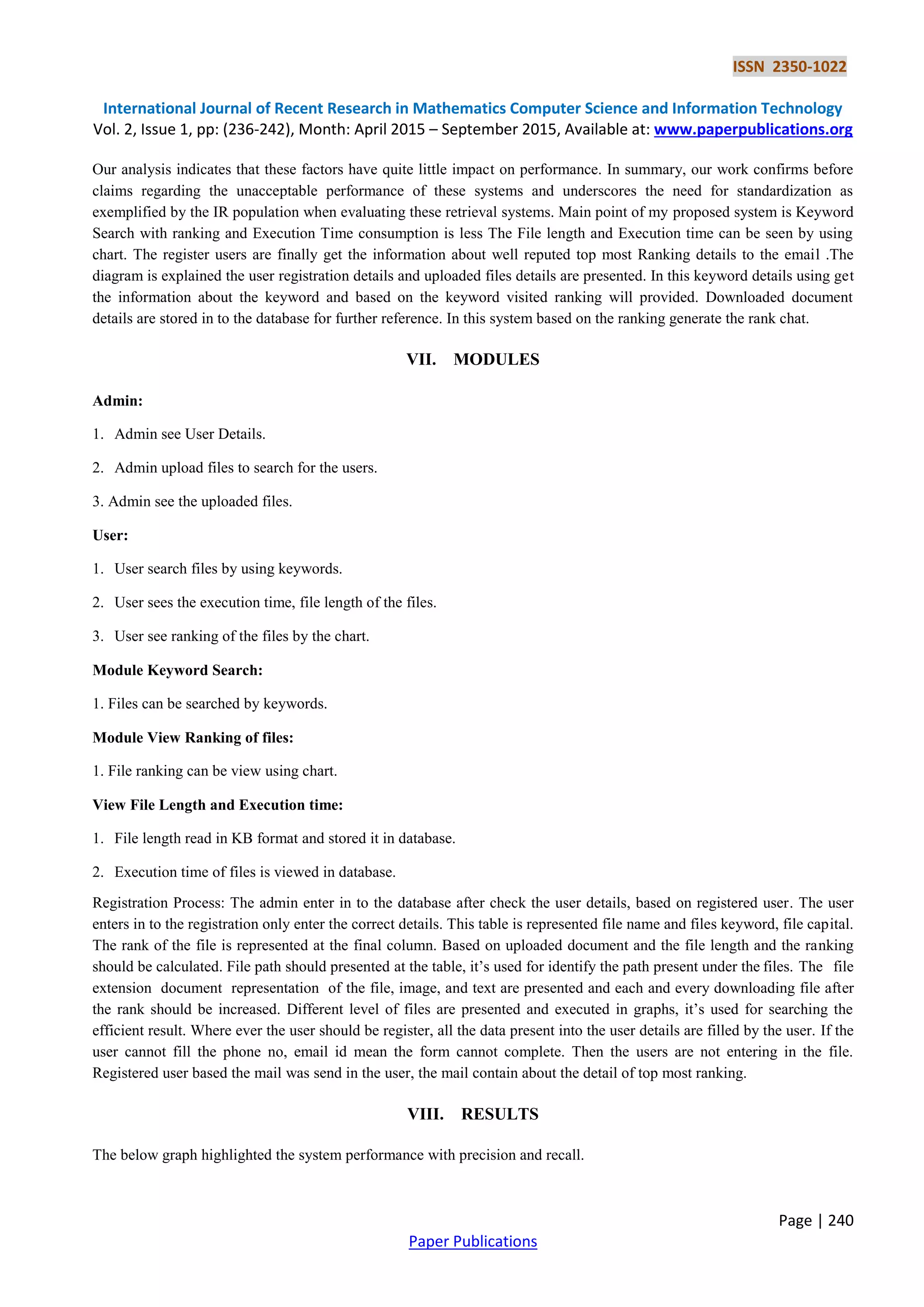 ISSN 2350-1022
International Journal of Recent Research in Mathematics Computer Science and Information Technology
Vol. 2, Issue 1, pp: (236-242), Month: April 2015 – September 2015, Available at: www.paperpublications.org
Page | 240
Paper Publications
Our analysis indicates that these factors have quite little impact on performance. In summary, our work confirms before
claims regarding the unacceptable performance of these systems and underscores the need for standardization as
exemplified by the IR population when evaluating these retrieval systems. Main point of my proposed system is Keyword
Search with ranking and Execution Time consumption is less The File length and Execution time can be seen by using
chart. The register users are finally get the information about well reputed top most Ranking details to the email .The
diagram is explained the user registration details and uploaded files details are presented. In this keyword details using get
the information about the keyword and based on the keyword visited ranking will provided. Downloaded document
details are stored in to the database for further reference. In this system based on the ranking generate the rank chat.
VII. MODULES
Admin:
1. Admin see User Details.
2. Admin upload files to search for the users.
3. Admin see the uploaded files.
User:
1. User search files by using keywords.
2. User sees the execution time, file length of the files.
3. User see ranking of the files by the chart.
Module Keyword Search:
1. Files can be searched by keywords.
Module View Ranking of files:
1. File ranking can be view using chart.
View File Length and Execution time:
1. File length read in KB format and stored it in database.
2. Execution time of files is viewed in database.
Registration Process: The admin enter in to the database after check the user details, based on registered user. The user
enters in to the registration only enter the correct details. This table is represented file name and files keyword, file capital.
The rank of the file is represented at the final column. Based on uploaded document and the file length and the ranking
should be calculated. File path should presented at the table, it’s used for identify the path present under the files. The file
extension document representation of the file, image, and text are presented and each and every downloading file after
the rank should be increased. Different level of files are presented and executed in graphs, it’s used for searching the
efficient result. Where ever the user should be register, all the data present into the user details are filled by the user. If the
user cannot fill the phone no, email id mean the form cannot complete. Then the users are not entering in the file.
Registered user based the mail was send in the user, the mail contain about the detail of top most ranking.
VIII. RESULTS
The below graph highlighted the system performance with precision and recall.
 