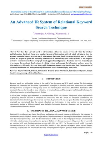 ISSN 2350-1022
International Journal of Recent Research in Mathematics Computer Science and Information Technology
Vol. 2, Issue 1, pp: (236-242), Month: April 2015 – September 2015, Available at: www.paperpublications.org
Page | 236
Paper Publications
An Advanced IR System of Relational Keyword
Search Technique
1
Dhananjay A. Gholap, 2
Gumaste S. V
1
Second Year Master of Engineering, 2
Assistant Professor
1,2
Department of Computer Engineering Sharadchandra Pawar College of Engineering, Dumbarwadi, Otur, Pune, India
Abstract: Now these days keyword search to relational data set becomes an area of research within the data base
and Information Retrieval. There is no standard process of information retrieval, which will clearly show the
accurate result also it shows keyword search with ranking. Execution time is retrieving of data is more in existing
system. We propose a system for increasing performance of relational keyword search systems. In the proposed
system we combine schema-based and graph-based approaches and propose a Relational Keyword Search System
to overcome the mentioned disadvantages of existing systems and manage the information and user access the
information very efficiently. Keyword Search with the ranking requires very low execution time. Execution time of
retrieving information and file length during Information retrieval can be display using chart.
Keywords: Keyword Search, Datasets, Information Retrieval Query Workloads, Schema-based Systems, Graph-
based Systems, ranking, relational databases.
I. INTRODUCTION
Keyword search is a well-studied problem in the world of text documents and Web search engines. The Informational
Retrieval (IR) community has utilized the keyword search techniques for searching large-scale unstructured data, and has
developed various techniques for ranking query results and evaluating their effectiveness. Meanwhile, the Database (DB)
community has mostly focused on large-collections of structured data, and has designed sophisticated techniques for
efficiently processing structured queries over the data.
In recent years, emerging applications such as customer support, health care, and data management require high demands
of processing abundant mixtures of structured and unstructured data. As a result, the integration of Databases and
Information Retrieval technologies becomes very important. Keyword search provides great flexibility for analyzing both
structured and unstructured data that contain abundant text information. In this section, we summarize some
representative studies in different research areas including Information Retrieval, Databases, and the integration of
Databases and Information Retrieval.
II. OVERVIEW OF RELATIONAL KEYWORD SEARCH
Relational Keyword search are change for different applications and retrieval systems are different for that purposes. In
Information Retrieval, keyword search is a type of search method that looks for matching documents which contain one or
more keywords specified by a user. The Boolean retrieval model is one of the most popular models for information
retrieval in which users can pose any keyword queries in the form of a Boolean expression of keywords, that is, keywords
are combined with some Boolean operators such as AND, OR, and NOT. The Boolean retrieval model views each
document as just a set of keywords. A document either matches or does not match a keyword query. Inverted lists are
commonly adopted as the data structure for efficiently answering various keyword queries in the Boolean retrieval model.
 