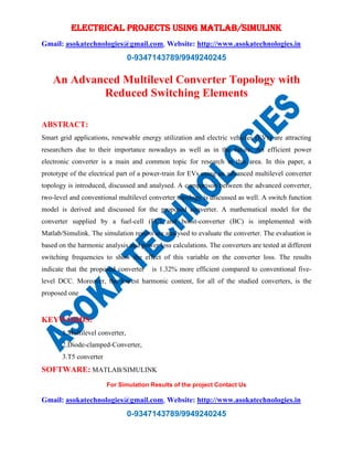 ELECTRICAL PROJECTS USING MATLAB/SIMULINK
Gmail: asokatechnologies@gmail.com, Website: http://www.asokatechnologies.in
0-9347143789/9949240245
For Simulation Results of the project Contact Us
Gmail: asokatechnologies@gmail.com, Website: http://www.asokatechnologies.in
0-9347143789/9949240245
An Advanced Multilevel Converter Topology with
Reduced Switching Elements
ABSTRACT:
Smart grid applications, renewable energy utilization and electric vehicles (EVs) are attracting
researchers due to their importance nowadays as well as in the future. An efficient power
electronic converter is a main and common topic for research in this area. In this paper, a
prototype of the electrical part of a power-train for EVs using an advanced multilevel converter
topology is introduced, discussed and analysed. A comparison between the advanced converter,
two-level and conventional multilevel converter topology is discussed as well. A switch function
model is derived and discussed for the proposed converter. A mathematical model for the
converter supplied by a fuel-cell (FC) and boost-converter (BC) is implemented with
Matlab/Simulink. The simulation results are analysed to evaluate the converter. The evaluation is
based on the harmonic analysis and power loss calculations. The converters are tested at different
switching frequencies to show the effect of this variable on the converter loss. The results
indicate that the proposed converter is 1.32% more efficient compared to conventional five-
level DCC. Moreover, the lowest harmonic content, for all of the studied converters, is the
proposed one
KEYWORDS:
1.Multilevel converter,
2.Diode-clamped-Converter,
3.T5 converter
SOFTWARE: MATLAB/SIMULINK
 