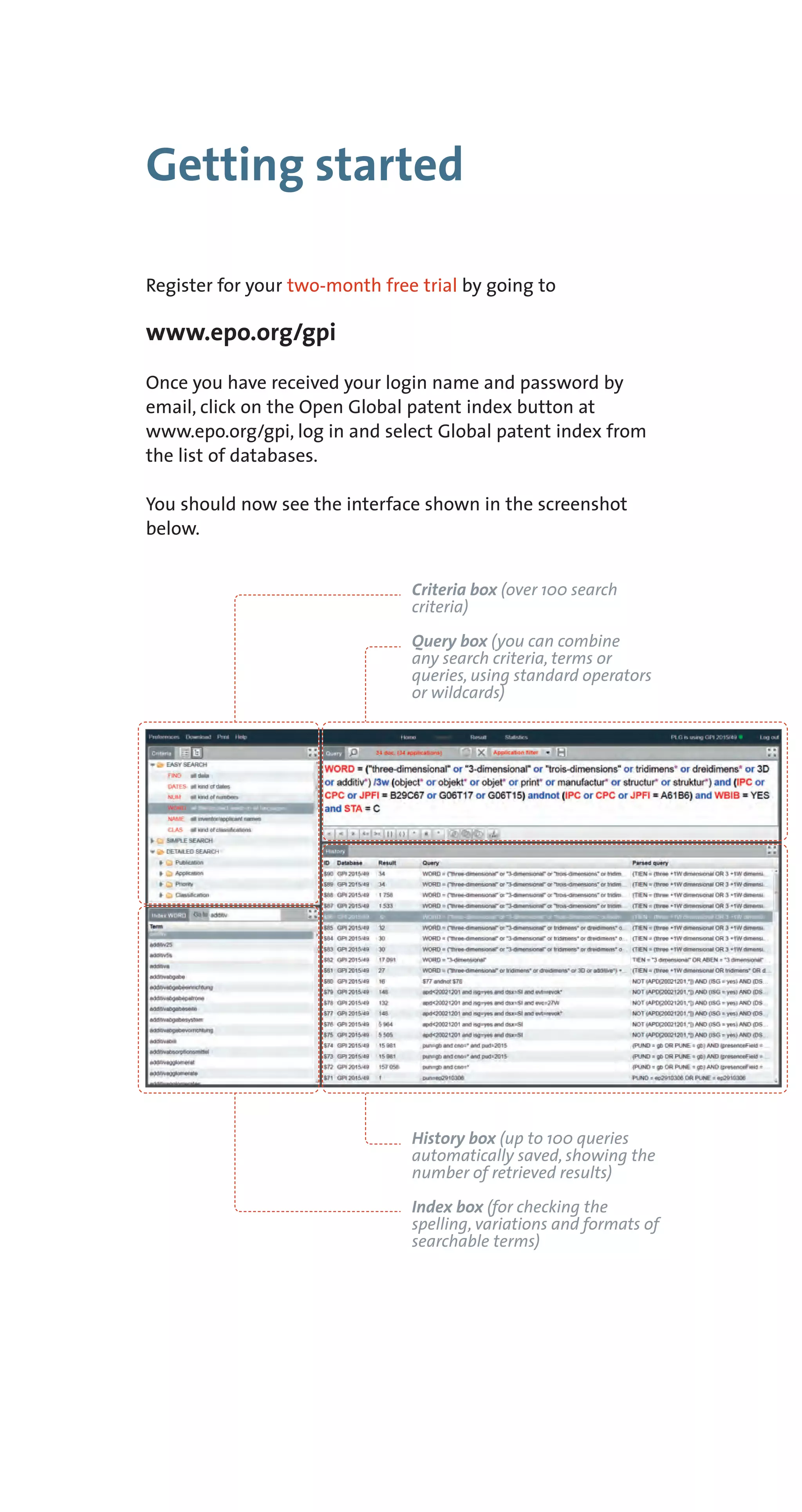 Getting started
Register for your two-month free trial by going to
www.epo.org/gpi
Once you have received your login name and password by
email, click on the Open Global patent index button at
www.epo.org/gpi, log in and select Global patent index from
the list of databases.
You should now see the interface shown in the screenshot
below.
Criteria box (over 100 search
criteria)
Query box (you can combine
any search criteria, terms or
queries, using standard operators
or wildcards)
History box (up to 100 queries
automatically saved, showing the
number of retrieved results)
Index box (for checking the
spelling, variations and formats of
searchable terms)
 