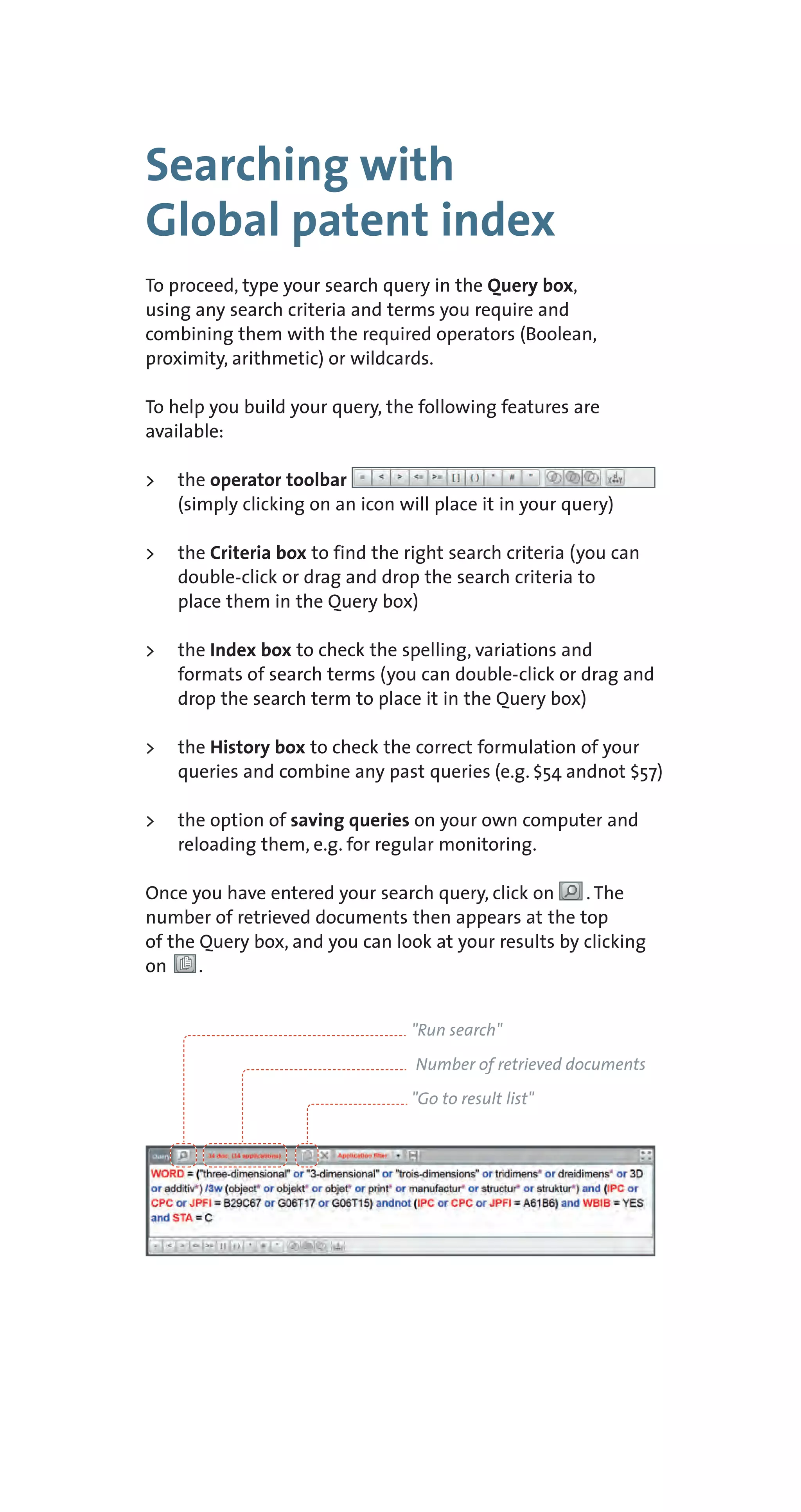 Searching with
Global patent index
To proceed, type your search query in the Query box,
using any search criteria and terms you require and
combining them with the required operators (Boolean,
proximity, arithmetic) or wildcards.
To help you build your query, the following features are
available:
> the operator toolbar
(simply clicking on an icon will place it in your query)
> the Criteria box to find the right search criteria (you can
double-click or drag and drop the search criteria to
place them in the Query box)
> the Index box to check the spelling, variations and
formats of search terms (you can double-click or drag and
drop the search term to place it in the Query box)
> the History box to check the correct formulation of your
queries and combine any past queries (e.g. $54 andnot $57)
> the option of saving queries on your own computer and
reloading them, e.g. for regular monitoring.
Once you have entered your search query, click on . The
number of retrieved documents then appears at the top
of the Query box, and you can look at your results by clicking
on .
"Run search"
Number of retrieved documents
"Go to result list"
 
