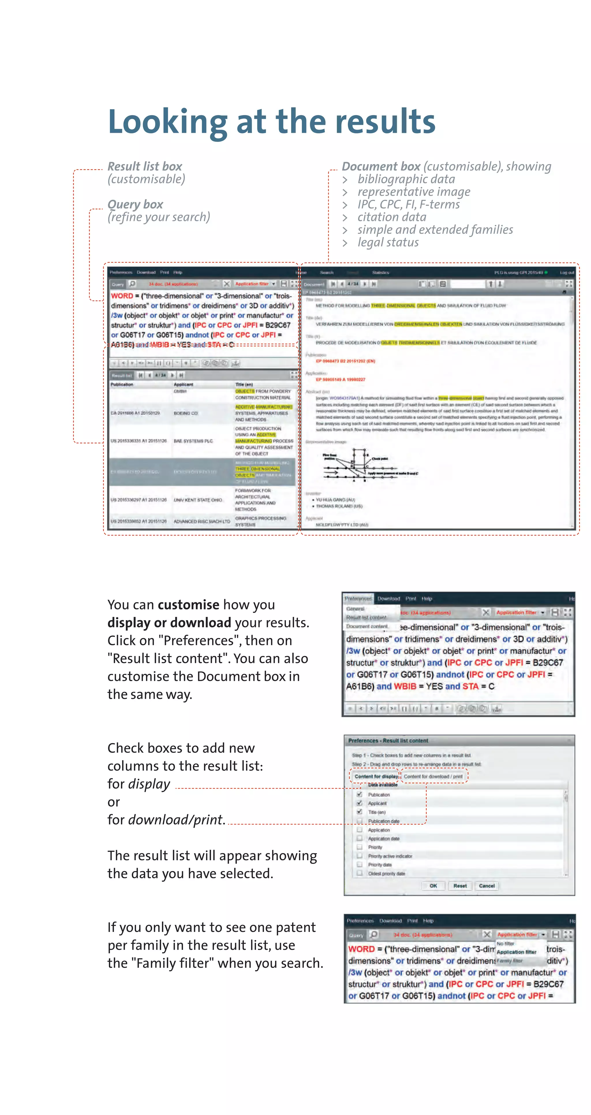 Looking at the results
You can customise how you
display or download your results.
Click on "Preferences", then on
"Result list content". You can also
customise the Document box in
the same way.
Check boxes to add new
columns to the result list:
for display
or
for download/print.
The result list will appear showing
the data you have selected.
If you only want to see one patent
per family in the result list, use
the "Family filter" when you search.
Result list box
(customisable)
Query box
(refine your search)
Document box (customisable), showing
> bibliographic data
> representative image
> IPC, CPC, FI, F-terms
> citation data
> simple and extended families
> legal status
 