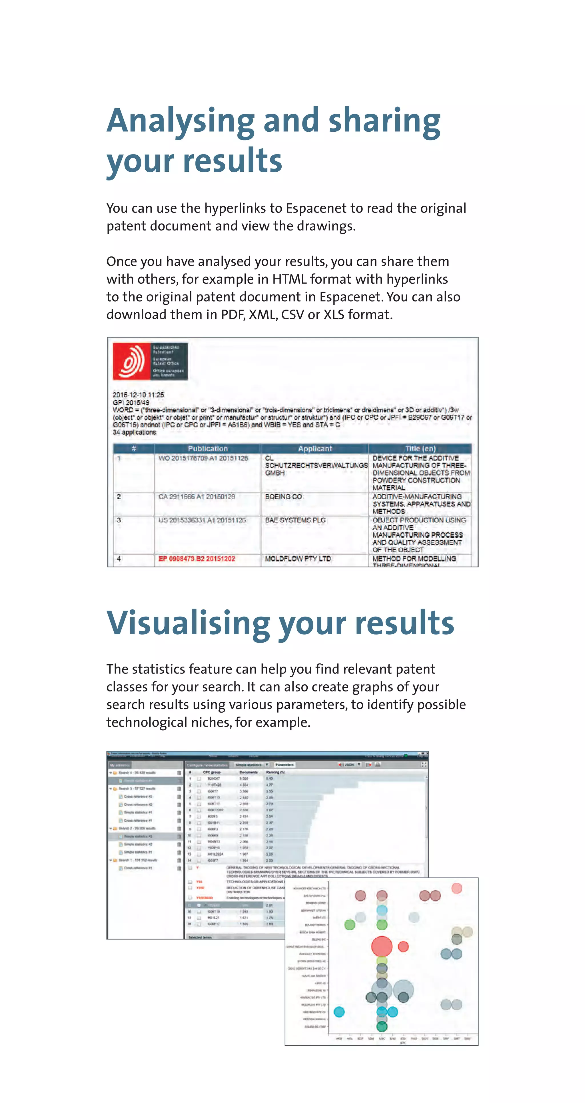 Analysing and sharing
your results
Visualising your results
You can use the hyperlinks to Espacenet to read the original
patent document and view the drawings.
Once you have analysed your results, you can share them
with others, for example in HTML format with hyperlinks
to the original patent document in Espacenet. You can also
download them in PDF, XML, CSV or XLS format.
The statistics feature can help you find relevant patent
classes for your search. It can also create graphs of your
search results using various parameters, to identify possible
technological niches, for example.
 