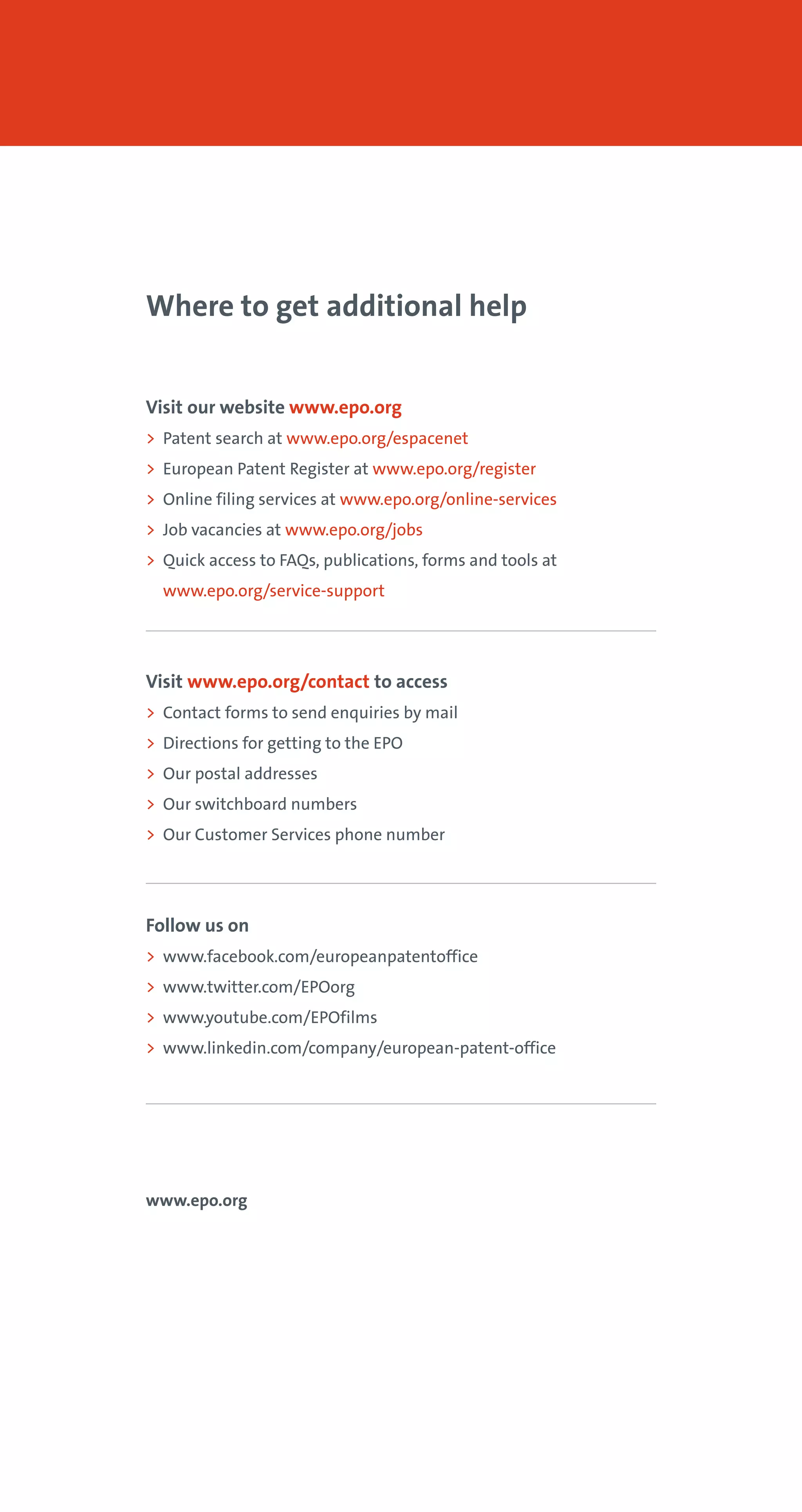 Where to get additional help
Visit our website www.epo.org
> Patent search at www.epo.org/espacenet
> European Patent Register at www.epo.org/register
> Online filing services at www.epo.org/online-services
> Job vacancies at www.epo.org/jobs
> Quick access to FAQs, publications, forms and tools at
www.epo.org/service-support
Visit www.epo.org/contact to access
> Contact forms to send enquiries by mail
> Directions for getting to the EPO
> Our postal addresses
> Our switchboard numbers
> Our Customer Services phone number
Follow us on
> www.facebook.com/europeanpatentoffice
> www.twitter.com/EPOorg
> www.youtube.com/EPOfilms
> www.linkedin.com/company/european-patent-office
www.epo.org
 