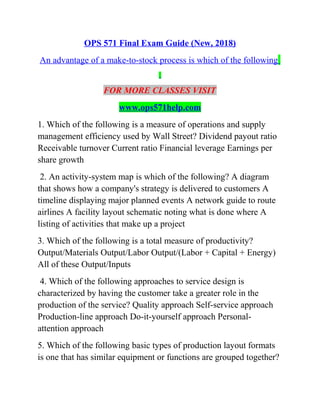 OPS 571 Final Exam Guide (New, 2018)
An advantage of a make-to-stock process is which of the following
FOR MORE CLASSES VISIT
www.ops571help.com
1. Which of the following is a measure of operations and supply
management efficiency used by Wall Street? Dividend payout ratio
Receivable turnover Current ratio Financial leverage Earnings per
share growth
2. An activity-system map is which of the following? A diagram
that shows how a company's strategy is delivered to customers A
timeline displaying major planned events A network guide to route
airlines A facility layout schematic noting what is done where A
listing of activities that make up a project
3. Which of the following is a total measure of productivity?
Output/Materials Output/Labor Output/(Labor + Capital + Energy)
All of these Output/Inputs
4. Which of the following approaches to service design is
characterized by having the customer take a greater role in the
production of the service? Quality approach Self-service approach
Production-line approach Do-it-yourself approach Personal-
attention approach
5. Which of the following basic types of production layout formats
is one that has similar equipment or functions are grouped together?
 