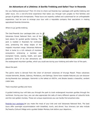 An Adventure of a Lifetime: A Gorilla Trekking and Safari Tour in Rwanda
Are you feeling adventurous? Then it’s time to check out Rwanda tour packages with gorilla trekking and
safari tours. It’s a one-of-a-kind experience that takes you through lush jungles to find families and
groups of gorillas and chimpanzees. These tours are expertly crafted and customised for an unforgettable
experience. Just be sure to arrange your tour with a reputable company that specialises in making
specialised Rwanda itineraries.
Where to go gorilla trekking
The best Rwanda tour packages take you to
Volcanoes Forest National Park, one of the
best places for guided gorilla trekking. The
park is nestled in Rwanda’s far northwest
area, protecting the steep slopes of the
majestic mountain range. Volcanoes National
Park is home to a rich network of montane
ecosystems embracing a bamboo and
evergreen forest, swamp, heath, and open
grassland. Some of its star attractions are
the endangered mountain gorillas, which you could see during your trekking and safari tour of the park.
About the park
The park’s name is derived from the chain of dormant volcanoes of Virunga Massif. These volcanoes
include Karisimbi, Bisoke, Sabinyo, Muhabura, and Gahinga. Some have notable features you can discover
during Rwanda tour packages. Karisimbi is the tallest at 4507m, and Bisoke boasts a beautiful, verdant
crater lake.
Track mountain gorillas and more
A guided trekking tour will take you through the park to track endangered mountain gorillas through the
rainforest. During your tour, you can also appreciate the calls of many different species of colourful birds
and the rare golden monkey. These are unique experiences you can hardly find anywhere else.
Rwanda tour packages let you make the most of your trek and visit Volcanoes National Park. The best
tours offer overnight accommodation with breakfast, lunch, and dinner. Your itinerary can also include
Iby’Iwachu Cultural Village and a guided Golden Monkey trek before your departure.
 