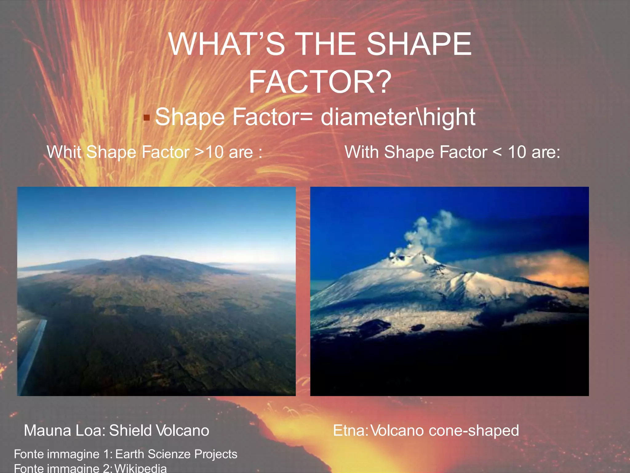  Shape Factor= diameterhight
Mauna Loa: Shield Volcano
Fonte immagine 1: Earth Scienze Projects
Fonte immagine 2:Wikipedia
Etna:Volcano cone-shaped
Whit Shape Factor >10 are : With Shape Factor < 10 are:
WHAT’S THE SHAPE
FACTOR?
 