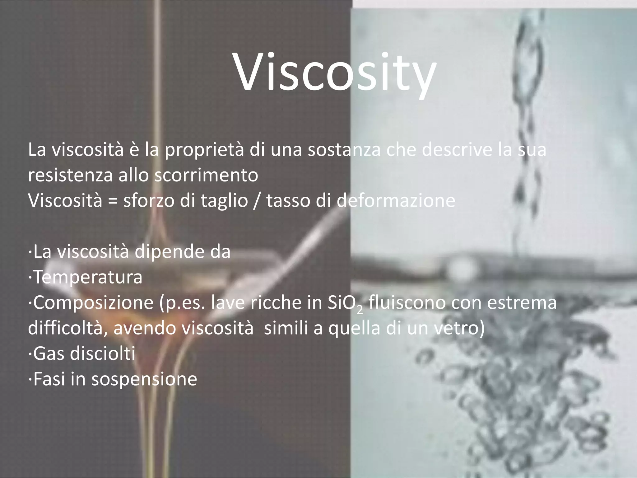 Viscosity
La viscosità è la proprietà di una sostanza che descrive la sua
resistenza allo scorrimento
Viscosità = sforzo di taglio / tasso di deformazione
∙La viscosità dipende da
∙Temperatura
∙Composizione (p.es. lave ricche in SiO2 fluiscono con estrema
difficoltà, avendo viscosità simili a quella di un vetro)
∙Gas disciolti
∙Fasi in sospensione
 