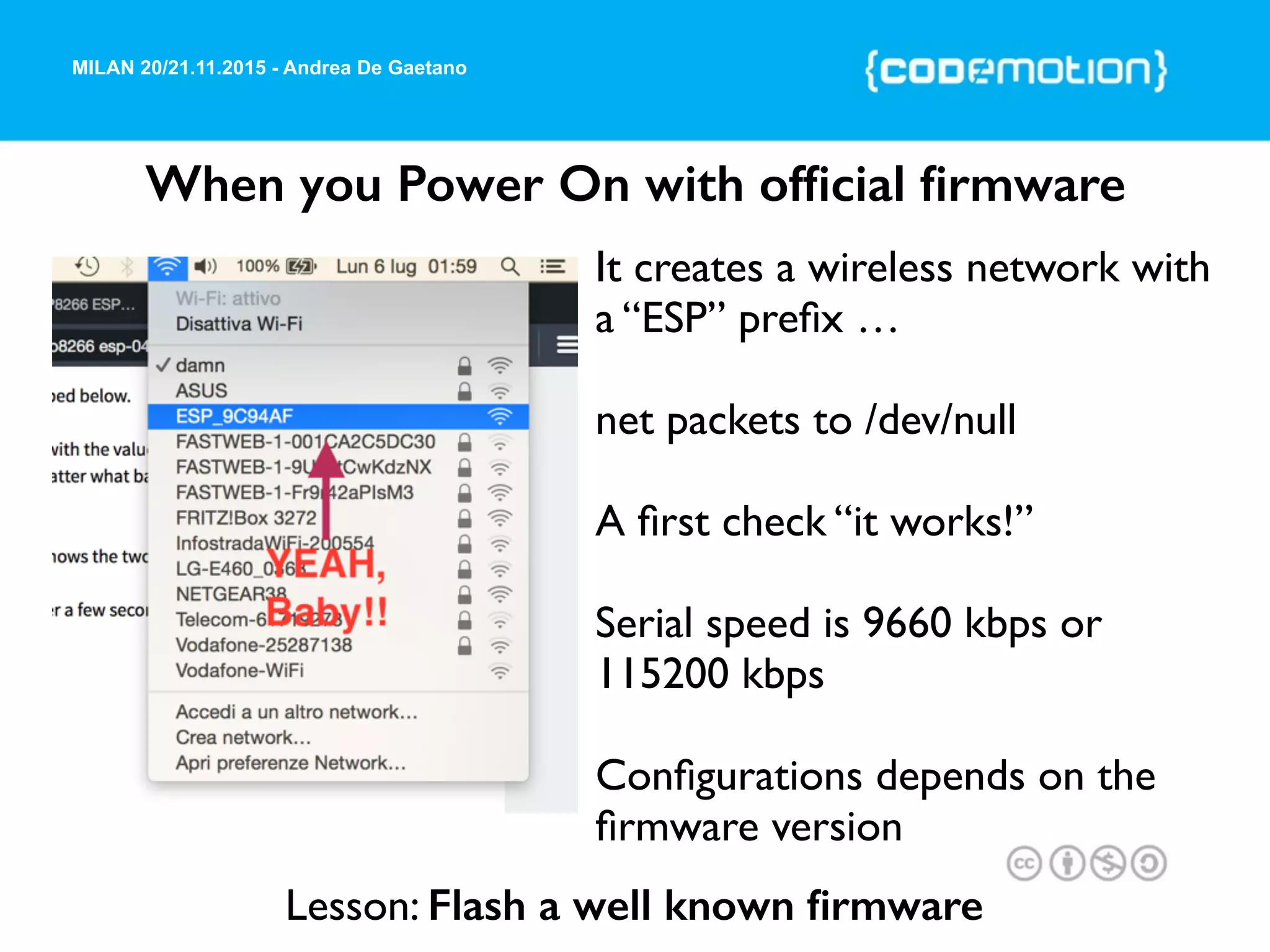MILAN 20/21.11.2015 - Andrea De Gaetano
When you Power On with ofﬁcial ﬁrmware
It creates a wireless network with
a “ESP” preﬁx …
net packets to /dev/null
A ﬁrst check “it works!”
Serial speed is 9660 kbps or
115200 kbps
Conﬁgurations depends on the
ﬁrmware version
Lesson: Flash a well known ﬁrmware
 